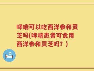 哮喘可以吃西洋参和灵芝吗(哮喘患者可食用西洋参和灵芝吗？)