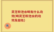 灵芝粉泡水喝有什么功效(喝灵芝粉泡水的功效及益处)