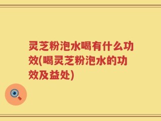 灵芝粉泡水喝有什么功效(喝灵芝粉泡水的功效及益处)