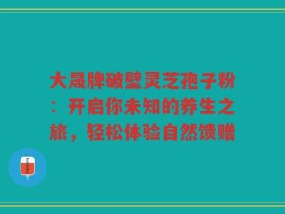 大晟牌破壁灵芝孢子粉：开启你未知的养生之旅，轻松体验自然馈赠