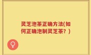 灵芝泡茶正确方法(如何正确泡制灵芝茶？)