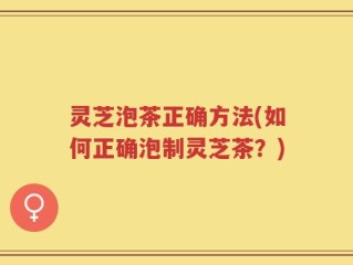 灵芝泡茶正确方法(如何正确泡制灵芝茶？)