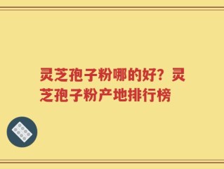 灵芝孢子粉哪的好？灵芝孢子粉产地排行榜