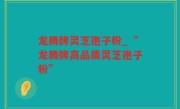 龙腾牌灵芝孢子粉_“龙腾牌高品质灵芝孢子粉”