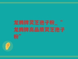 龙腾牌灵芝孢子粉_“龙腾牌高品质灵芝孢子粉”