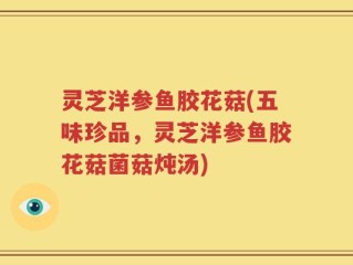 灵芝洋参鱼胶花菇(五味珍品，灵芝洋参鱼胶花菇菌菇炖汤)