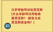 几岁开始可以吃灵芝粉(什么年龄可以开始食用灵芝粉？-新生儿吃灵芝粉安全吗？)