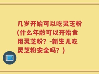 几岁开始可以吃灵芝粉(什么年龄可以开始食用灵芝粉？-新生儿吃灵芝粉安全吗？)