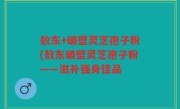 敖东+破壁灵芝孢子粉(敖东破壁灵芝孢子粉——滋补强身佳品