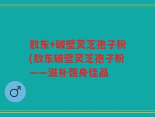 敖东+破壁灵芝孢子粉(敖东破壁灵芝孢子粉——滋补强身佳品