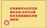 红斑狼疮可以吃灵芝胶囊吗女性(女性可以服用灵芝胶囊缓解红斑狼疮症状)