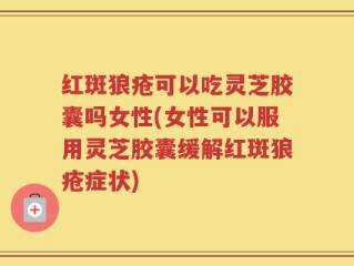 红斑狼疮可以吃灵芝胶囊吗女性(女性可以服用灵芝胶囊缓解红斑狼疮症状)