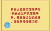 长白山三鲜灵芝孢子粉(长白山出产灵芝孢子粉，是三鲜组合的成员，拥有多种保健功效)