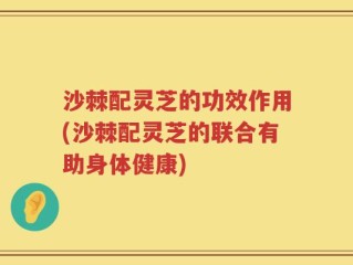 沙棘配灵芝的功效作用(沙棘配灵芝的联合有助身体健康)
