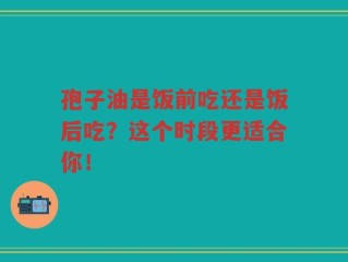 孢子油是饭前吃还是饭后吃？这个时段更适合你！