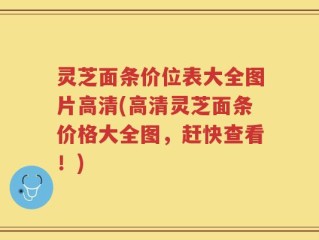 灵芝面条价位表大全图片高清(高清灵芝面条价格大全图，赶快查看！)