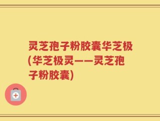 灵芝孢子粉胶囊华芝极(华芝极灵——灵芝孢子粉胶囊)