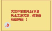 灵芝养家里风水(家居风水宜添灵芝，保家庭和谐祥瑞！)