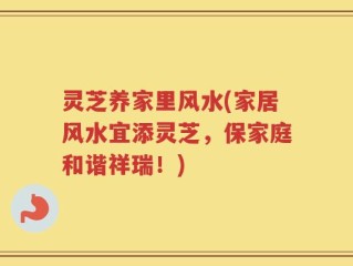 灵芝养家里风水(家居风水宜添灵芝，保家庭和谐祥瑞！)