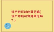 流产后可以吃灵芝嘛(流产术后可食用灵芝吗？)