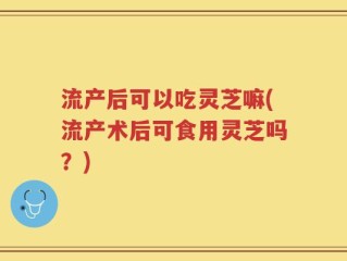 流产后可以吃灵芝嘛(流产术后可食用灵芝吗？)