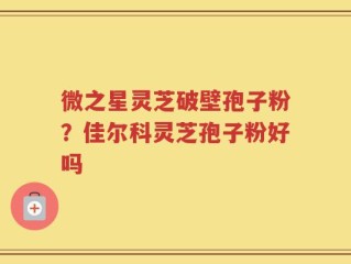 微之星灵芝破壁孢子粉？佳尔科灵芝孢子粉好吗