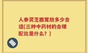 人参灵芝鹿茸放多少合适(三种中药材的合理配比是什么？)