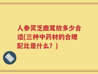 人参灵芝鹿茸放多少合适(三种中药材的合理配比是什么？)