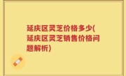 延庆区灵芝价格多少(延庆区灵芝销售价格问题解析)