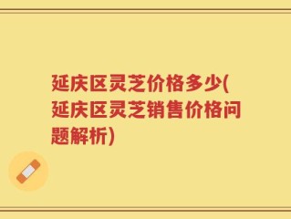延庆区灵芝价格多少(延庆区灵芝销售价格问题解析)