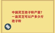 中国灵芝孢子粉产量？一亩灵芝可以产多少斤孢子粉