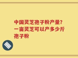中国灵芝孢子粉产量？一亩灵芝可以产多少斤孢子粉