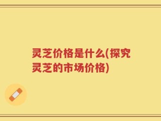 灵芝价格是什么(探究灵芝的市场价格)