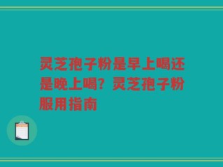 灵芝孢子粉是早上喝还是晚上喝？灵芝孢子粉服用指南