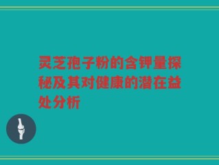 灵芝孢子粉的含钾量探秘及其对健康的潜在益处分析