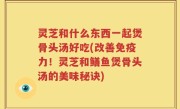 灵芝和什么东西一起煲骨头汤好吃(改善免疫力！灵芝和鳝鱼煲骨头汤的美味秘诀)