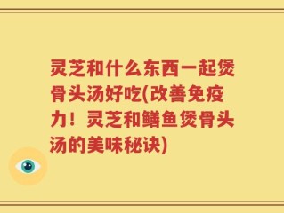 灵芝和什么东西一起煲骨头汤好吃(改善免疫力！灵芝和鳝鱼煲骨头汤的美味秘诀)