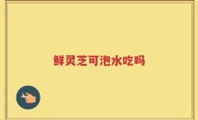 鲜灵芝可泡水吃吗