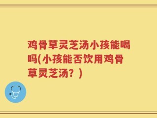 鸡骨草灵芝汤小孩能喝吗(小孩能否饮用鸡骨草灵芝汤？)