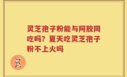 灵芝孢子粉能与阿胶同吃吗？夏天吃灵芝孢子粉不上火吗