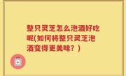 整只灵芝怎么泡酒好吃呢(如何将整只灵芝泡酒变得更美味？)