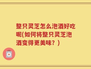 整只灵芝怎么泡酒好吃呢(如何将整只灵芝泡酒变得更美味？)