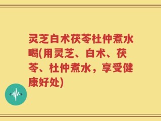 灵芝白术茯苓杜仲煮水喝(用灵芝、白术、茯苓、杜仲煮水，享受健康好处)