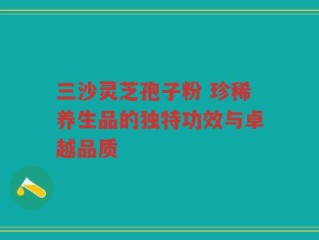 三沙灵芝孢子粉 珍稀养生品的独特功效与卓越品质