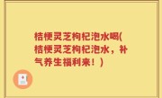 桔梗灵芝枸杞泡水喝(桔梗灵芝枸杞泡水，补气养生福利来！)