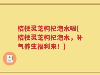 桔梗灵芝枸杞泡水喝(桔梗灵芝枸杞泡水，补气养生福利来！)