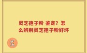 灵芝孢子粉 鉴定？怎么辨别灵芝孢子粉好坏