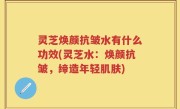 灵芝焕颜抗皱水有什么功效(灵芝水：焕颜抗皱，缔造年轻肌肤)