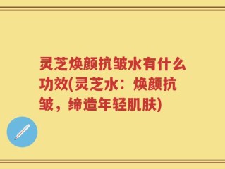 灵芝焕颜抗皱水有什么功效(灵芝水：焕颜抗皱，缔造年轻肌肤)