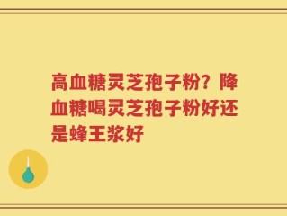 高血糖灵芝孢子粉？降血糖喝灵芝孢子粉好还是蜂王浆好